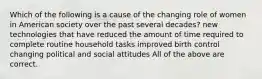 Which of the following is a cause of the changing role of women in American society over the past several decades? new technologies that have reduced the amount of time required to complete routine household tasks improved birth control changing political and social attitudes All of the above are correct.