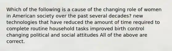 Which of the following is a cause of the changing role of women in American society over the past several decades? new technologies that have reduced the amount of time required to complete routine household tasks improved birth control changing political and social attitudes All of the above are correct.