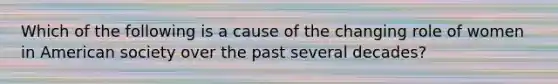 Which of the following is a cause of the changing role of women in American society over the past several decades?