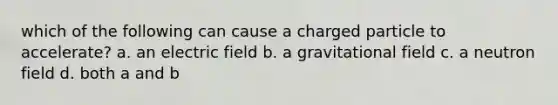 which of the following can cause a charged particle to accelerate? a. an electric field b. a gravitational field c. a neutron field d. both a and b