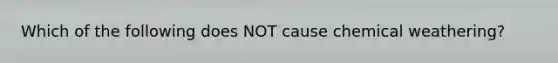 Which of the following does NOT cause chemical weathering?