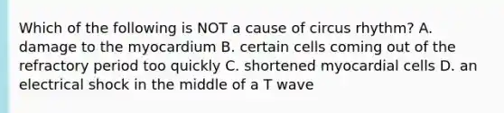 Which of the following is NOT a cause of circus rhythm? A. damage to the myocardium B. certain cells coming out of the refractory period too quickly C. shortened myocardial cells D. an electrical shock in the middle of a T wave