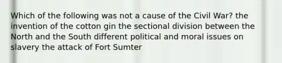 Which of the following was not a cause of the Civil War? the invention of the cotton gin the sectional division between the North and the South different political and moral issues on slavery the attack of Fort Sumter