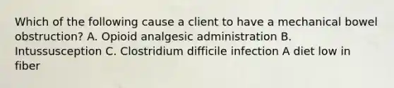 Which of the following cause a client to have a mechanical bowel obstruction? A. Opioid analgesic administration B. Intussusception C. Clostridium difficile infection A diet low in fiber