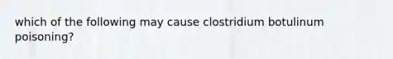 which of the following may cause clostridium botulinum poisoning?