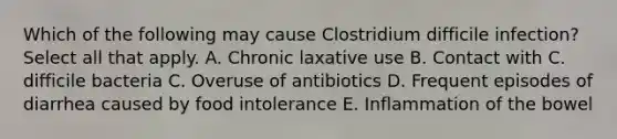 Which of the following may cause Clostridium difficile infection? Select all that apply. A. Chronic laxative use B. Contact with C. difficile bacteria C. Overuse of antibiotics D. Frequent episodes of diarrhea caused by food intolerance E. Inflammation of the bowel