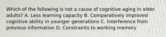 Which of the following is not a cause of cognitive aging in older adults? A. Less learning capacity B. Comparatively improved cognitive ability in younger generations C. Interference from previous information D. Constraints to working memory