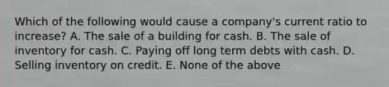 Which of the following would cause a company's current ratio to increase? A. The sale of a building for cash. B. The sale of inventory for cash. C. Paying off long term debts with cash. D. Selling inventory on credit. E. None of the above