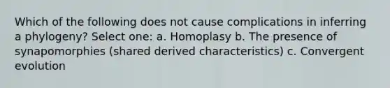 Which of the following does not cause complications in inferring a phylogeny? Select one: a. Homoplasy b. The presence of synapomorphies (shared derived characteristics) c. Convergent evolution