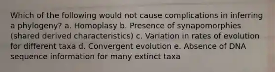 Which of the following would not cause complications in inferring a phylogeny? a. Homoplasy b. Presence of synapomorphies (shared derived characteristics) c. Variation in rates of evolution for different taxa d. Convergent evolution e. Absence of DNA sequence information for many extinct taxa