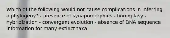 Which of the following would not cause complications in inferring a phylogeny? - presence of synapomorphies - homoplasy - hybridization - convergent evolution - absence of DNA sequence information for many extinct taxa