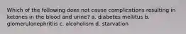 Which of the following does not cause complications resulting in ketones in the blood and urine? a. diabetes mellitus b. glomerulonephritiis c. alcoholism d. starvation