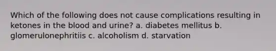 Which of the following does not cause complications resulting in ketones in the blood and urine? a. diabetes mellitus b. glomerulonephritiis c. alcoholism d. starvation