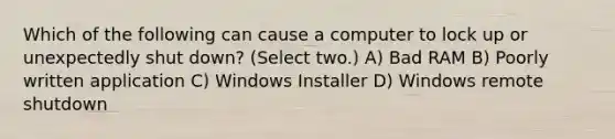 Which of the following can cause a computer to lock up or unexpectedly shut down? (Select two.) A) Bad RAM B) Poorly written application C) Windows Installer D) Windows remote shutdown