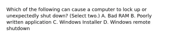 Which of the following can cause a computer to lock up or unexpectedly shut down? (Select two.) A. Bad RAM B. Poorly written application C. Windows Installer D. Windows remote shutdown