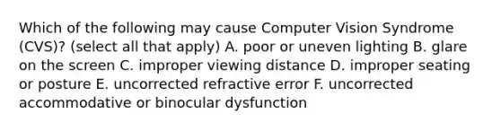 Which of the following may cause Computer Vision Syndrome (CVS)? (select all that apply) A. poor or uneven lighting B. glare on the screen C. improper viewing distance D. improper seating or posture E. uncorrected refractive error F. uncorrected accommodative or binocular dysfunction