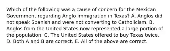 Which of the following was a cause of concern for the Mexican Government regarding Anglo immigration in Texas? A. Anglos did not speak Spanish and were not converting to Catholicism. B. Anglos from the United States now represented a large portion of the population. C. The United States offered to buy Texas twice. D. Both A and B are correct. E. All of the above are correct.