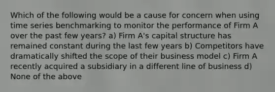 Which of the following would be a cause for concern when using time series benchmarking to monitor the performance of Firm A over the past few years? a) Firm A's capital structure has remained constant during the last few years b) Competitors have dramatically shifted the scope of their business model c) Firm A recently acquired a subsidiary in a different line of business d) None of the above