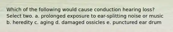 Which of the following would cause conduction hearing loss? Select two. a. prolonged exposure to ear-splitting noise or music b. heredity c. aging d. damaged ossicles e. punctured ear drum