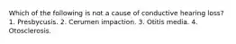 Which of the following is not a cause of conductive hearing loss? 1. Presbycusis. 2. Cerumen impaction. 3. Otitis media. 4. Otosclerosis.