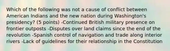 Which of the following was not a cause of conflict between American Indians and the new nation during Washington's presidency? (5 points) -Continued British military presence on frontier outposts -Disputes over land claims since the end of the revolution -Spanish control of navigation and trade along interior rivers -Lack of guidelines for their relationship in the Constitution