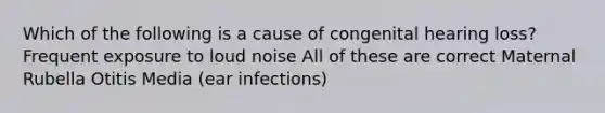 Which of the following is a cause of congenital hearing loss? Frequent exposure to loud noise All of these are correct Maternal Rubella Otitis Media (ear infections)