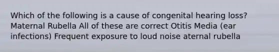 Which of the following is a cause of congenital hearing loss? Maternal Rubella All of these are correct Otitis Media (ear infections) Frequent exposure to loud noise aternal rubella