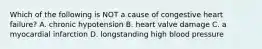 Which of the following is NOT a cause of congestive heart failure? A. chronic hypotension B. heart valve damage C. a myocardial infarction D. longstanding high blood pressure