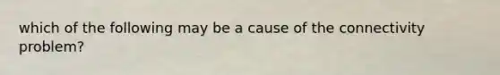 which of the following may be a cause of the connectivity problem?