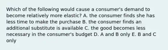 Which of the following would cause a consumer's demand to become relatively more elastic? A. the consumer finds she has less time to make the purchase B. the consumer finds an additional substitute is available C. the good becomes less necessary in the consumer's budget D. A and B only E. B and C only