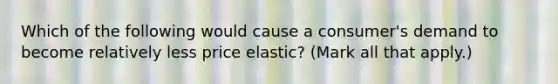 Which of the following would cause a consumer's demand to become relatively less price elastic? (Mark all that apply.)