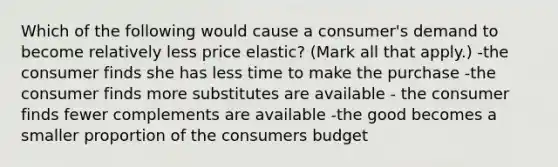 Which of the following would cause a consumer's demand to become relatively less price elastic? (Mark all that apply.) -the consumer finds she has less time to make the purchase -the consumer finds more substitutes are available - the consumer finds fewer complements are available -the good becomes a smaller proportion of the consumers budget