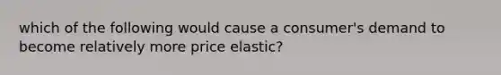 which of the following would cause a consumer's demand to become relatively more price elastic?