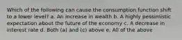 Which of the following can cause the consumption function shift to a lower level? a. An increase in wealth b. A highly pessimistic expectation about the future of the economy c. A decrease in interest rate d. Both (a) and (c) above e. All of the above