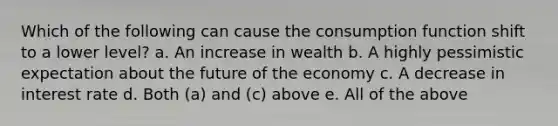 Which of the following can cause the consumption function shift to a lower level? a. An increase in wealth b. A highly pessimistic expectation about the future of the economy c. A decrease in interest rate d. Both (a) and (c) above e. All of the above