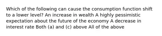 Which of the following can cause the consumption function shift to a lower level? An increase in wealth A highly pessimistic expectation about the future of the economy A decrease in interest rate Both (a) and (c) above All of the above