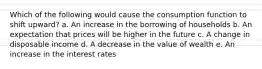 Which of the following would cause the consumption function to shift upward? a. An increase in the borrowing of households b. An expectation that prices will be higher in the future c. A change in disposable income d. A decrease in the value of wealth e. An increase in the interest rates