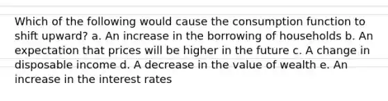 Which of the following would cause the consumption function to shift upward? a. An increase in the borrowing of households b. An expectation that prices will be higher in the future c. A change in disposable income d. A decrease in the value of wealth e. An increase in the interest rates