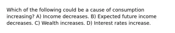 Which of the following could be a cause of consumption increasing? A) Income decreases. B) Expected future income decreases. C) Wealth increases. D) Interest rates increase.