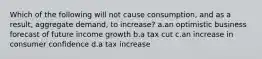 Which of the following will not cause consumption, and as a result, aggregate demand, to increase? a.an optimistic business forecast of future income growth b.a tax cut c.an increase in consumer confidence d.a tax increase