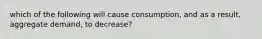 which of the following will cause consumption, and as a result, aggregate demand, to decrease?