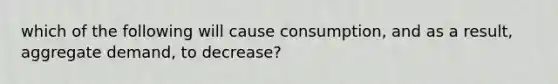 which of the following will cause consumption, and as a result, aggregate demand, to decrease?