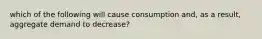 which of the following will cause consumption and, as a result, aggregate demand to decrease?