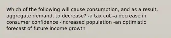 Which of the following will cause consumption, and as a result, aggregate demand, to decrease? -a tax cut -a decrease in consumer confidence -increased population -an optimistic forecast of future income growth