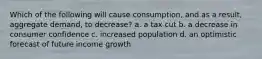 ​Which of the following will cause consumption, and as a result, aggregate demand, to decrease? a. a tax cut b. a decrease in consumer confidence c. increased population d. ​an optimistic forecast of future income growth