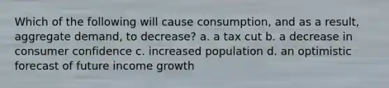 ​Which of the following will cause consumption, and as a result, aggregate demand, to decrease? a. a tax cut b. a decrease in consumer confidence c. increased population d. ​an optimistic forecast of future income growth