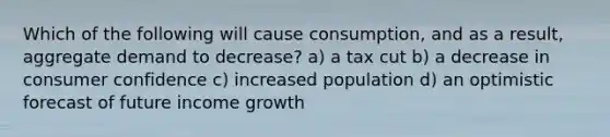 Which of the following will cause consumption, and as a result, aggregate demand to decrease? a) a tax cut b) a decrease in consumer confidence c) increased population d) an optimistic forecast of future income growth