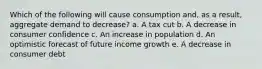 Which of the following will cause consumption and, as a result, aggregate demand to decrease? a. A tax cut b. A decrease in consumer confidence c. An increase in population d. An optimistic forecast of future income growth e. A decrease in consumer debt