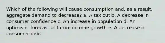 Which of the following will cause consumption and, as a result, aggregate demand to decrease? a. A tax cut b. A decrease in consumer confidence c. An increase in population d. An optimistic forecast of future income growth e. A decrease in consumer debt