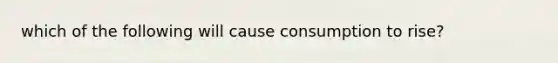 which of the following will cause consumption to rise?